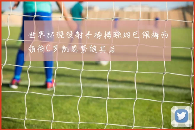 世界杯现役射手榜揭晓姆巴佩梅西领衔C罗凯恩紧随其后