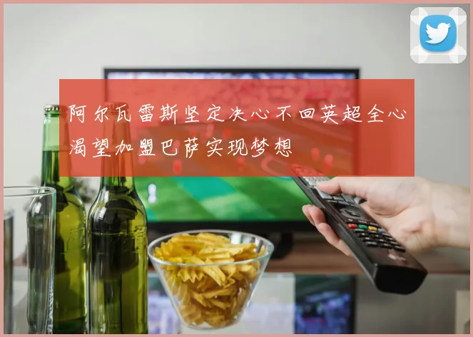 阿尔瓦雷斯坚定决心不回英超全心渴望加盟巴萨实现梦想