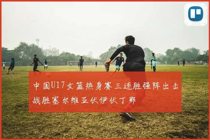 中国U17女篮热身赛三连胜强阵出击战胜塞尔维亚伏伊伏丁那