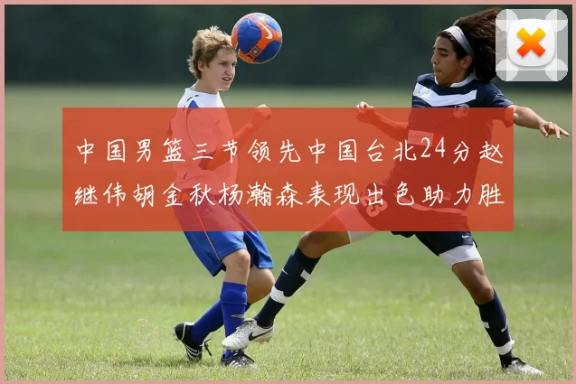 中国男篮三节领先中国台北24分赵继伟胡金秋杨瀚森表现出色助力胜利
