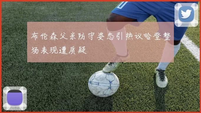 布伦森父亲防守姿态引热议哈登整场表现遭质疑