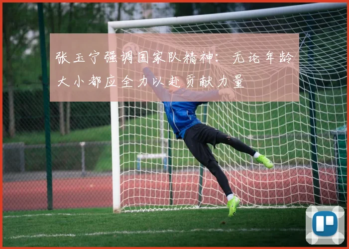 张玉宁强调国家队精神：无论年龄大小都应全力以赴贡献力量