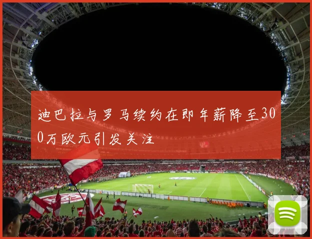 迪巴拉与罗马续约在即年薪降至300万欧元引发关注