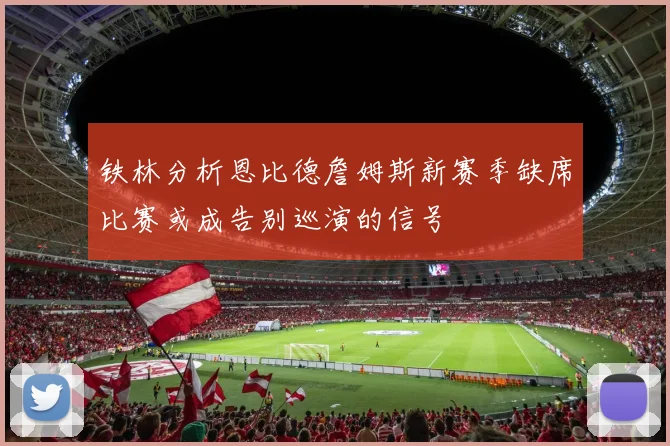 铁林分析恩比德詹姆斯新赛季缺席比赛或成告别巡演的信号