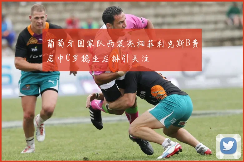 葡萄牙国家队西装亮相菲利克斯B费居中C罗稳坐后排引关注