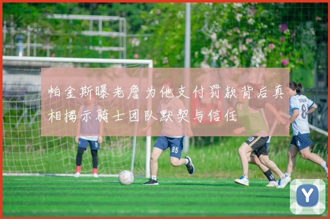 帕金斯曝老詹为他支付罚款背后真相揭示骑士团队默契与信任