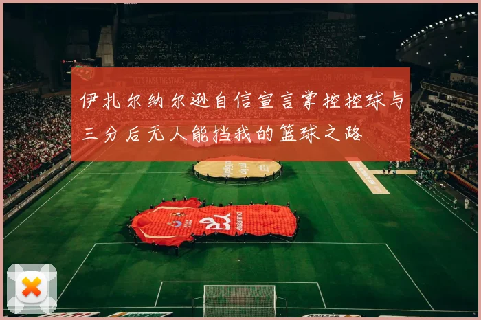伊扎尔纳尔逊自信宣言掌控控球与三分后无人能挡我的篮球之路