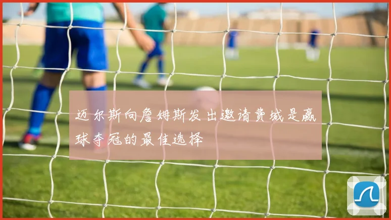 迈尔斯向詹姆斯发出邀请费城是赢球夺冠的最佳选择