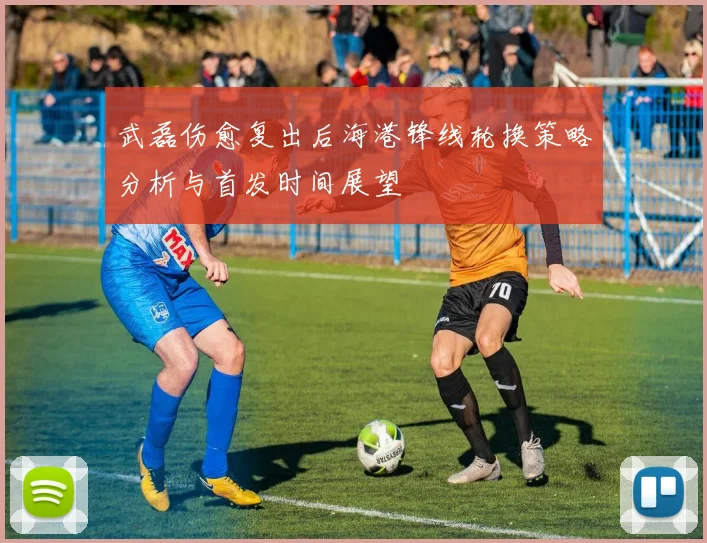 武磊伤愈复出后海港锋线轮换策略分析与首发时间展望