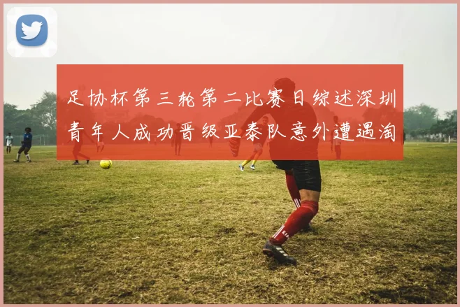足协杯第三轮第二比赛日综述深圳青年人成功晋级亚泰队意外遭遇淘汰