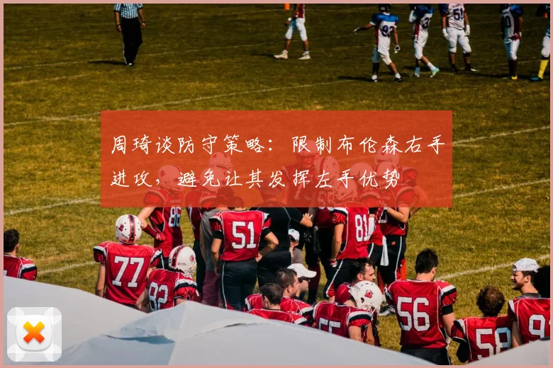 周琦谈防守策略：限制布伦森右手进攻，避免让其发挥左手优势