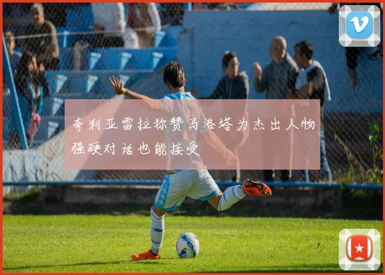夸利亚雷拉称赞马洛塔为杰出人物强硬对话也能接受