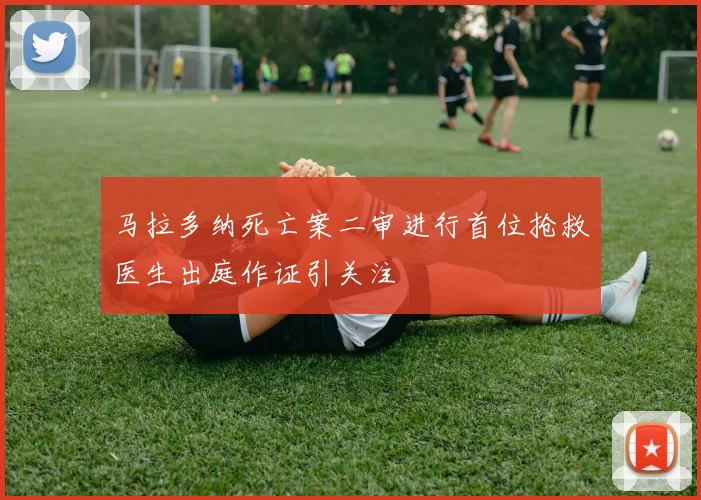 马拉多纳死亡案二审进行首位抢救医生出庭作证引关注