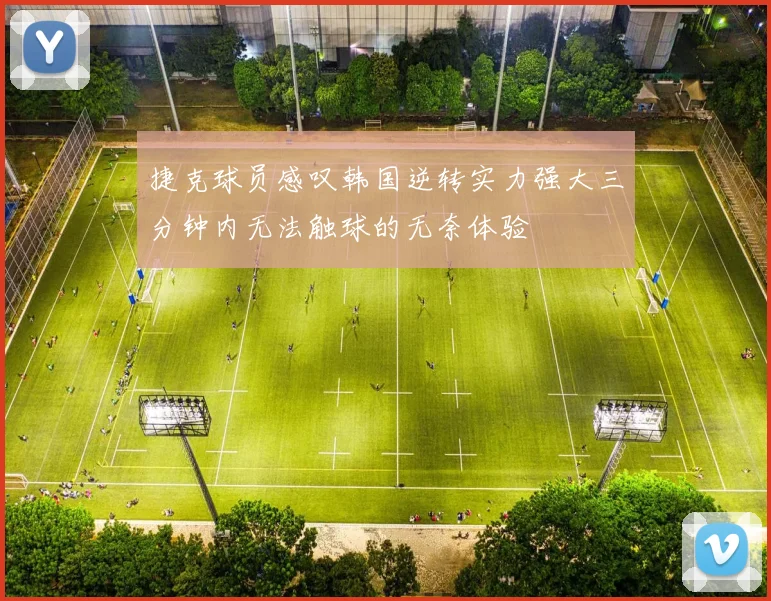 捷克球员感叹韩国逆转实力强大三分钟内无法触球的无奈体验