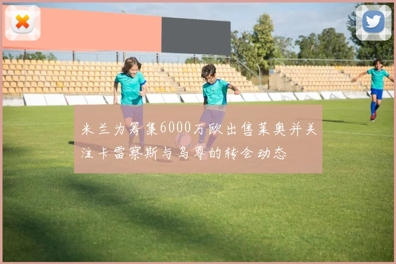 米兰为筹集6000万欧出售莱奥并关注卡雷察斯与乌尊的转会动态