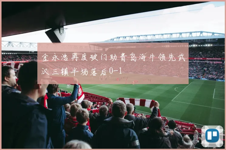 金永浩再度破门助青岛海牛领先武汉三镇半场落后0-1
